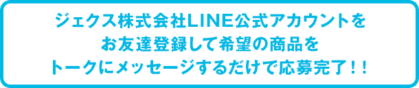 ジェクス株式会社LINE公式アカウントをお友達登録して希望の商品をトークにメッセージするだけで応募完了！！