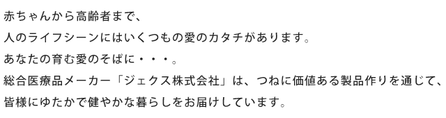 赤ちゃんから高齢者まで、人のライフシーンにはいくつもの愛のカタチがあります。あなたの育む愛のそばに・・・。総合医療品メーカー「ジェクス株式会社」は、つねに価値ある製品作りを通じて、皆様にゆたかで健やかな暮らしをお届けしています。