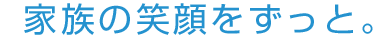 家族の笑顔をずっと。