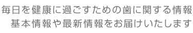 毎日を健康に過ごすための歯に関する情報 基本情報や最新情報をお届けいたします