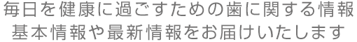 毎日を健康に過ごすための歯に関する情報 基本情報や最新情報をお届けいたします